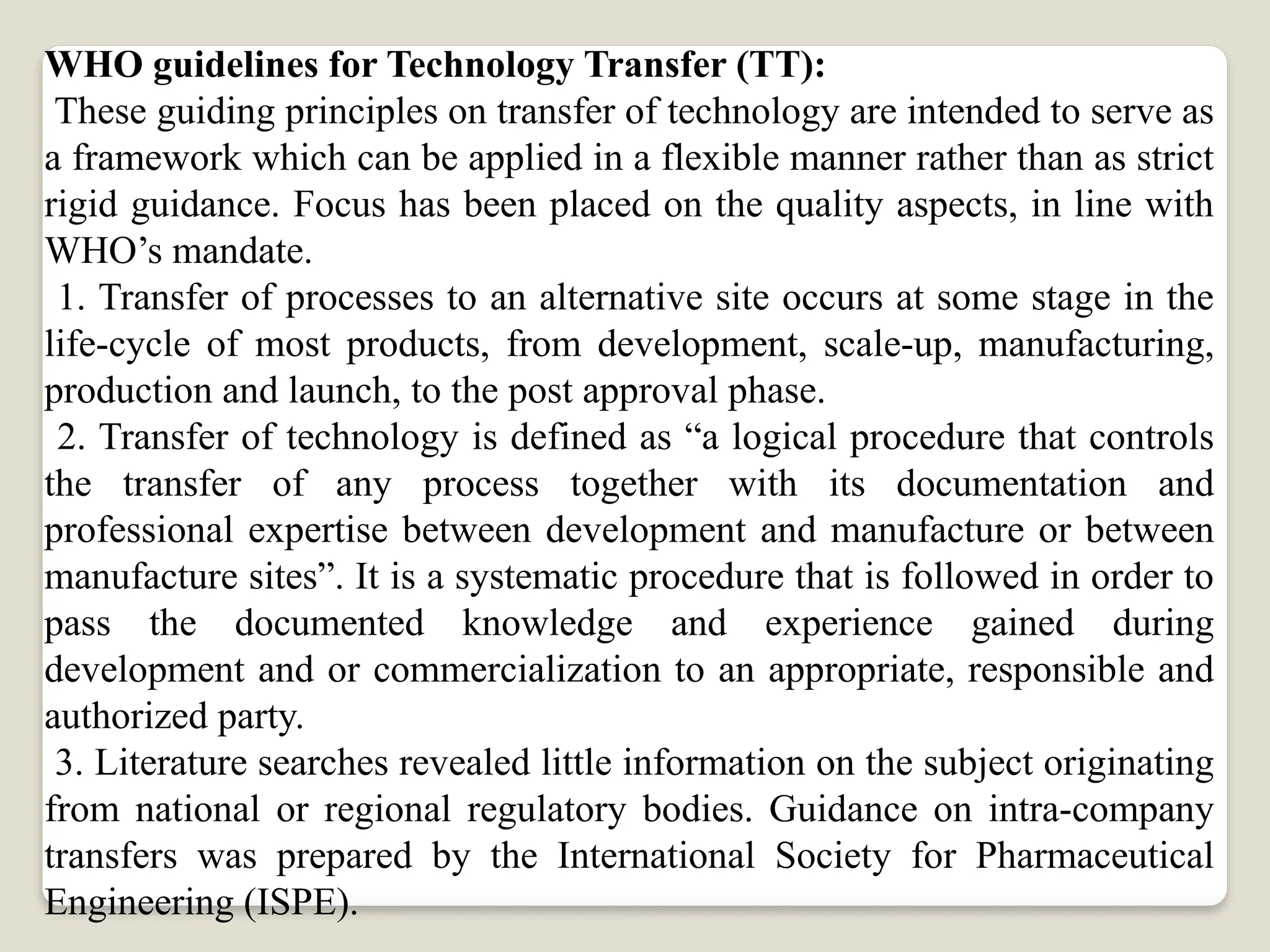 WHO guidelines for Technology Transfer (TT):
These guiding principles on transfer of technology are intended to serve as
a framework which can be applied in a flexible manner rather than as strict
rigid guidance. Focus has been placed on the quality aspects, in line with
WHO’s mandate.
1. Transfer of processes to an alternative site occurs at some stage in the
life-cycle of most products, from development, scale-up, manufacturing,
production and launch, to the post approval phase.
2. Transfer of technology is defined as “a logical procedure that controls
the transfer of any process together with its documentation and
professional expertise between development and manufacture or between
manufacture sites”. It is a systematic procedure that is followed in order to
pass the documented knowledge and experience gained during
development and or commercialization to an appropriate, responsible and
authorized party.
3. Literature searches revealed little information on the subject originating
from national or regional regulatory bodies. Guidance on intra-company
transfers was prepared by the International Society for Pharmaceutical
Engineering (ISPE).
 