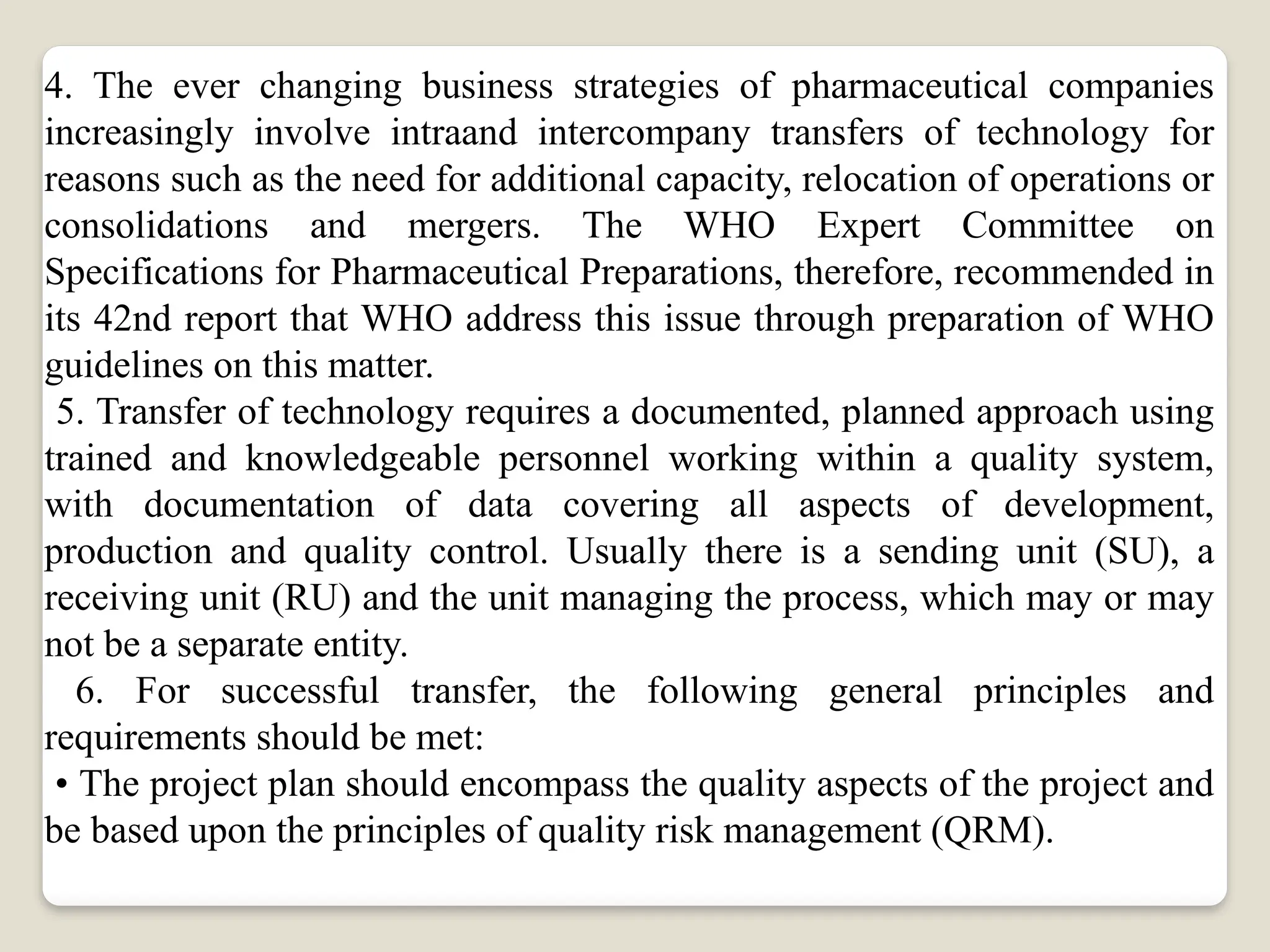4. The ever changing business strategies of pharmaceutical companies
increasingly involve intraand intercompany transfers of technology for
reasons such as the need for additional capacity, relocation of operations or
consolidations and mergers. The WHO Expert Committee on
Specifications for Pharmaceutical Preparations, therefore, recommended in
its 42nd report that WHO address this issue through preparation of WHO
guidelines on this matter.
5. Transfer of technology requires a documented, planned approach using
trained and knowledgeable personnel working within a quality system,
with documentation of data covering all aspects of development,
production and quality control. Usually there is a sending unit (SU), a
receiving unit (RU) and the unit managing the process, which may or may
not be a separate entity.
6. For successful transfer, the following general principles and
requirements should be met:
• The project plan should encompass the quality aspects of the project and
be based upon the principles of quality risk management (QRM).
 