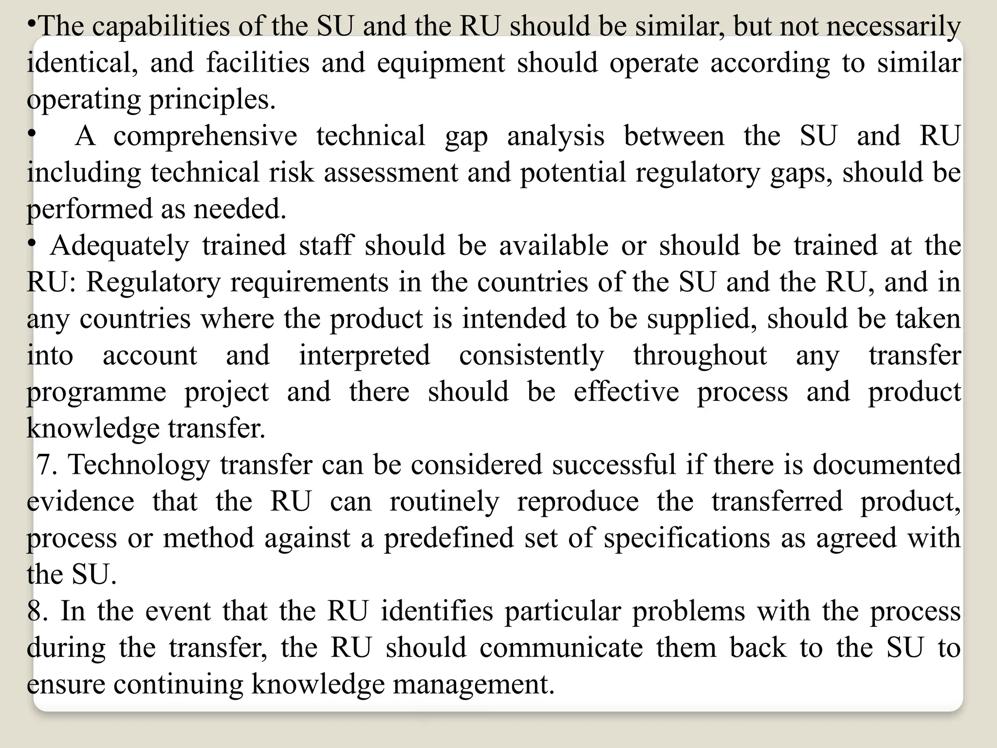 •The capabilities of the SU and the RU should be similar, but not necessarily
identical, and facilities and equipment should operate according to similar
operating principles.
• A comprehensive technical gap analysis between the SU and RU
including technical risk assessment and potential regulatory gaps, should be
performed as needed.
• Adequately trained staff should be available or should be trained at the
RU: Regulatory requirements in the countries of the SU and the RU, and in
any countries where the product is intended to be supplied, should be taken
into account and interpreted consistently throughout any transfer
programme project and there should be effective process and product
knowledge transfer.
7. Technology transfer can be considered successful if there is documented
evidence that the RU can routinely reproduce the transferred product,
process or method against a predefined set of specifications as agreed with
the SU.
8. In the event that the RU identifies particular problems with the process
during the transfer, the RU should communicate them back to the SU to
ensure continuing knowledge management.
 