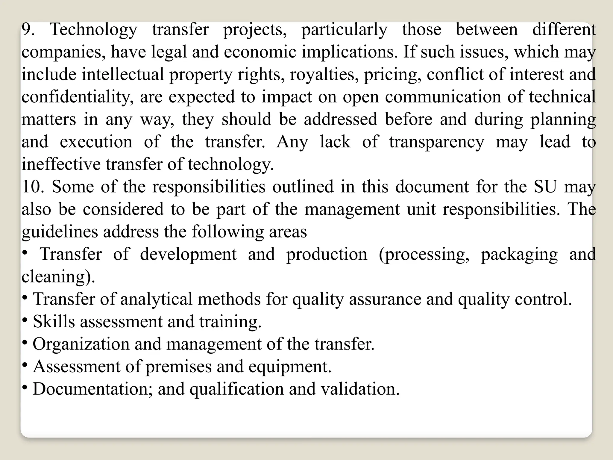 9. Technology transfer projects, particularly those between different
companies, have legal and economic implications. If such issues, which may
include intellectual property rights, royalties, pricing, conflict of interest and
confidentiality, are expected to impact on open communication of technical
matters in any way, they should be addressed before and during planning
and execution of the transfer. Any lack of transparency may lead to
ineffective transfer of technology.
10. Some of the responsibilities outlined in this document for the SU may
also be considered to be part of the management unit responsibilities. The
guidelines address the following areas
• Transfer of development and production (processing, packaging and
cleaning).
• Transfer of analytical methods for quality assurance and quality control.
• Skills assessment and training.
• Organization and management of the transfer.
• Assessment of premises and equipment.
• Documentation; and qualification and validation.
 