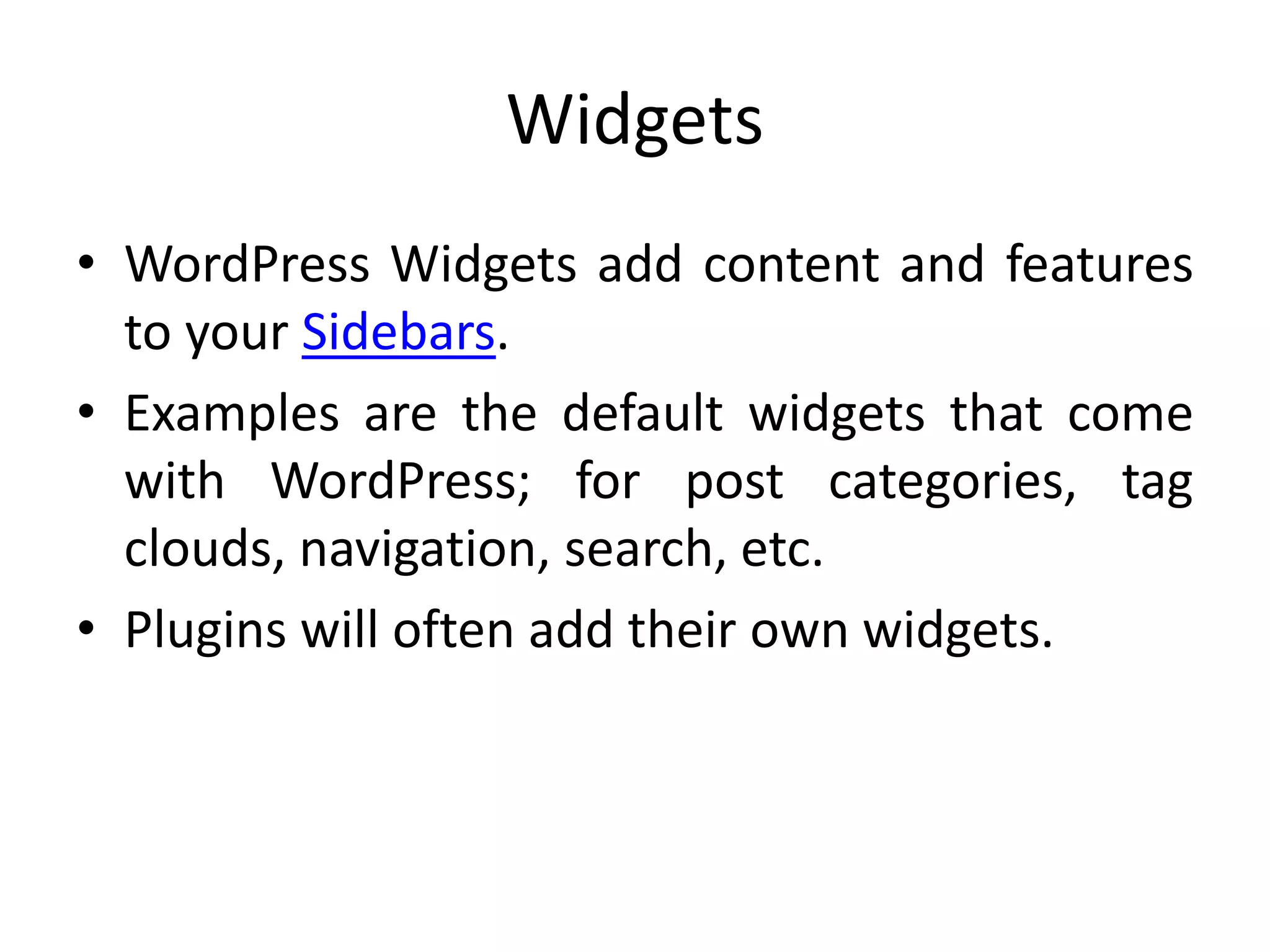 Widgets
• WordPress Widgets add content and features
to your Sidebars.
• Examples are the default widgets that come
with WordPress; for post categories, tag
clouds, navigation, search, etc.
• Plugins will often add their own widgets.
 
