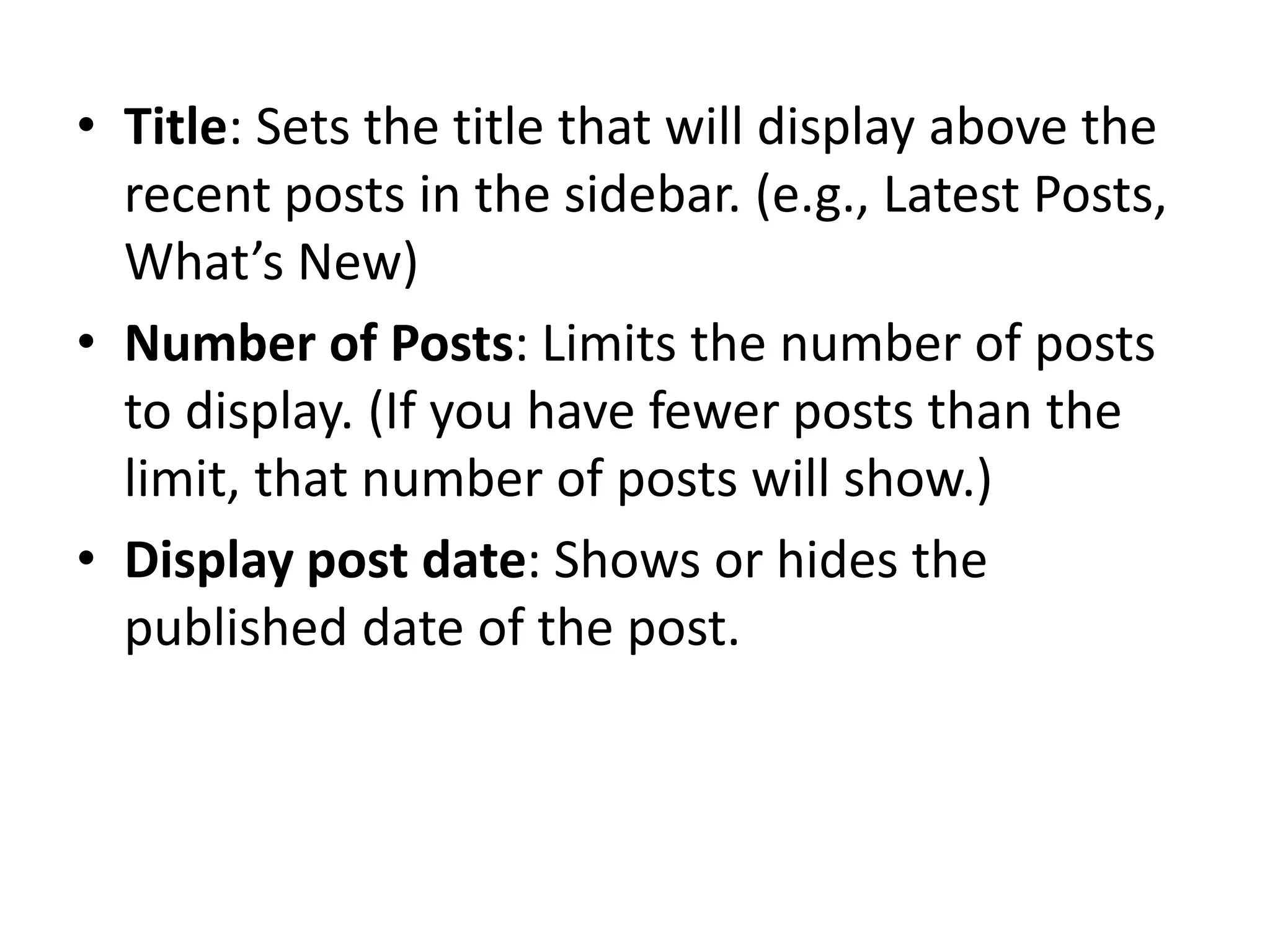 • Title: Sets the title that will display above the
recent posts in the sidebar. (e.g., Latest Posts,
What’s New)
• Number of Posts: Limits the number of posts
to display. (If you have fewer posts than the
limit, that number of posts will show.)
• Display post date: Shows or hides the
published date of the post.
 