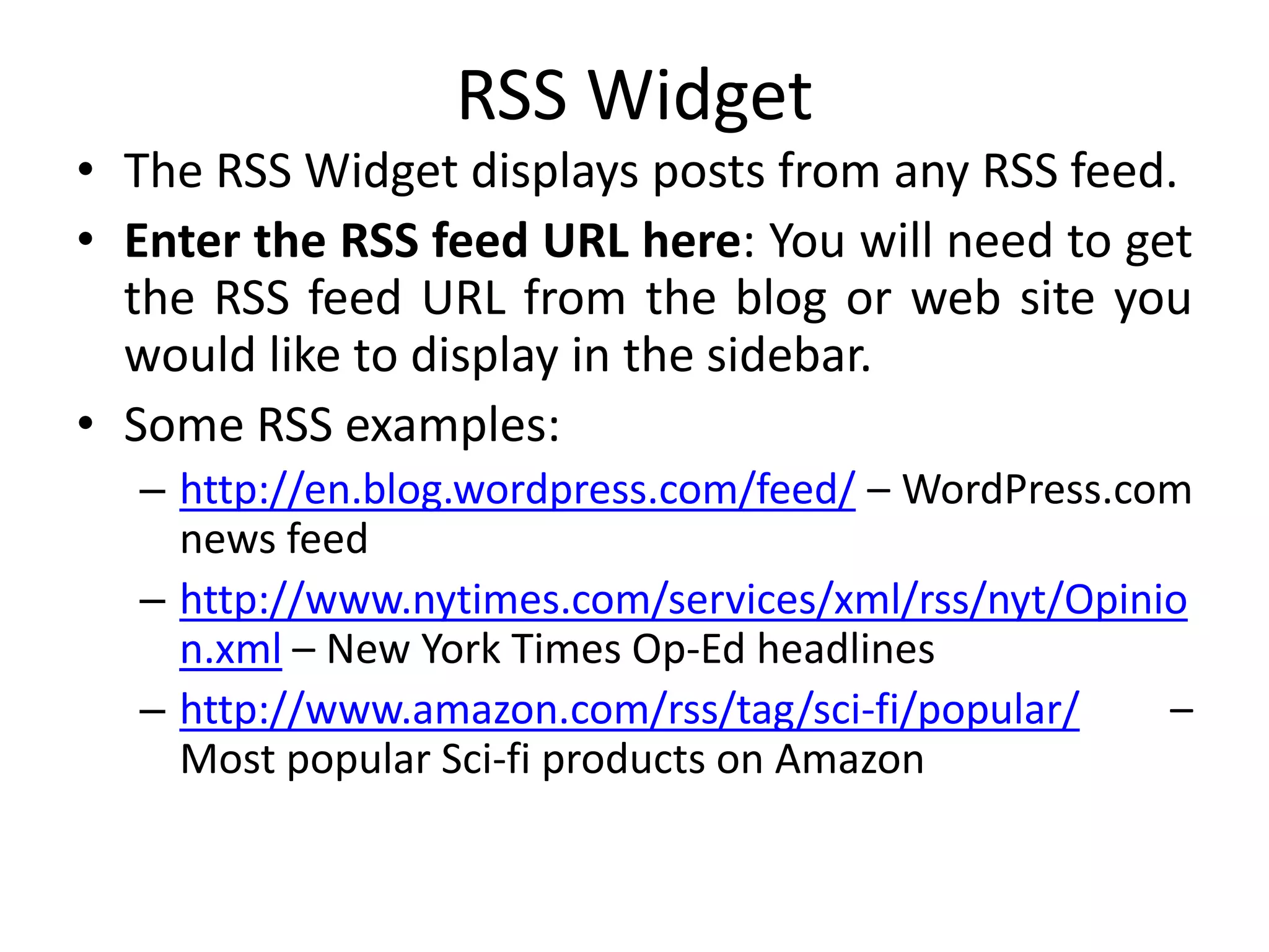 RSS Widget
• The RSS Widget displays posts from any RSS feed.
• Enter the RSS feed URL here: You will need to get
the RSS feed URL from the blog or web site you
would like to display in the sidebar.
• Some RSS examples:
– http://en.blog.wordpress.com/feed/ – WordPress.com
news feed
– http://www.nytimes.com/services/xml/rss/nyt/Opinio
n.xml – New York Times Op-Ed headlines
– http://www.amazon.com/rss/tag/sci-fi/popular/ –
Most popular Sci-fi products on Amazon
 
