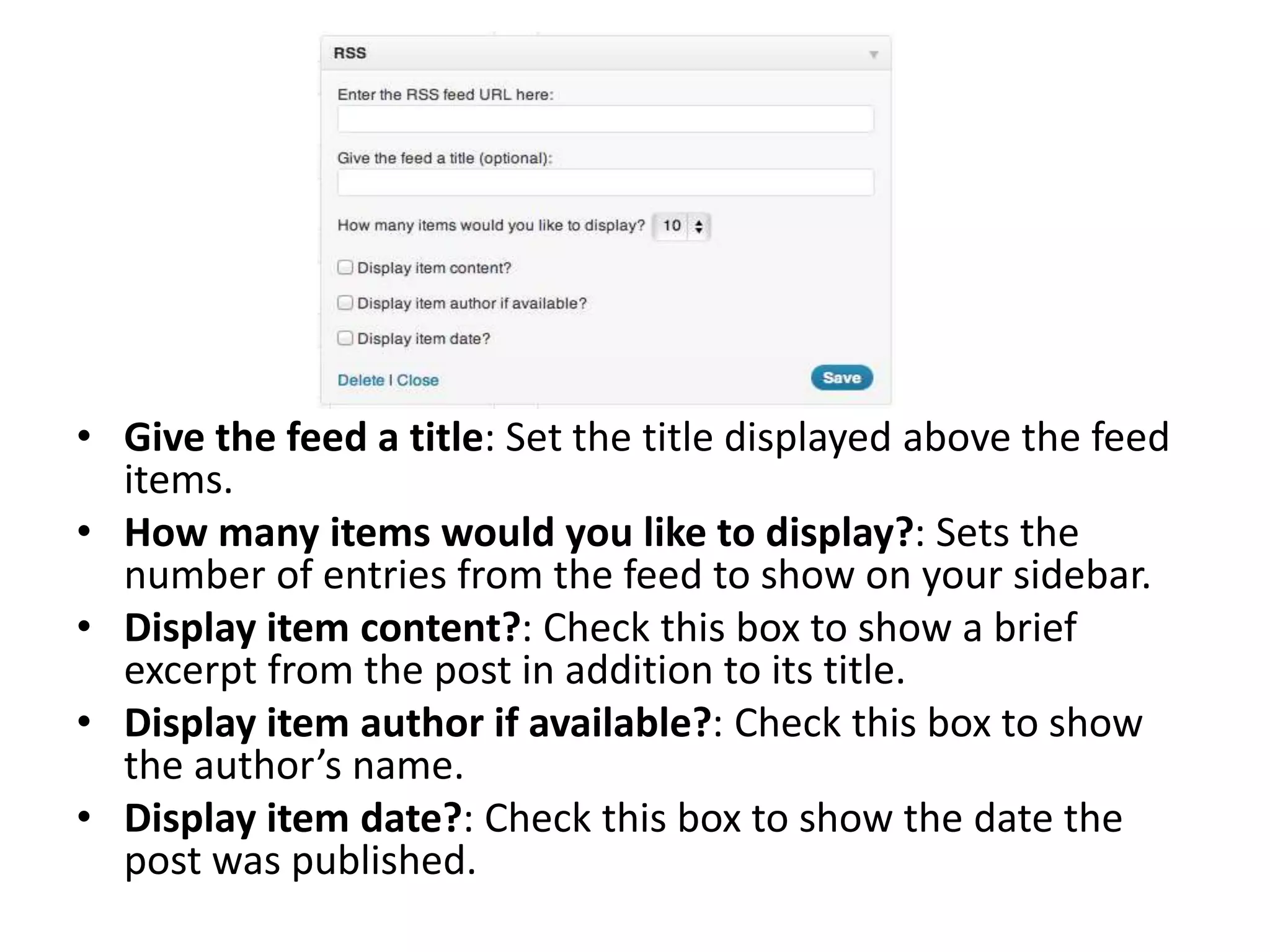 • Give the feed a title: Set the title displayed above the feed
items.
• How many items would you like to display?: Sets the
number of entries from the feed to show on your sidebar.
• Display item content?: Check this box to show a brief
excerpt from the post in addition to its title.
• Display item author if available?: Check this box to show
the author’s name.
• Display item date?: Check this box to show the date the
post was published.
 
