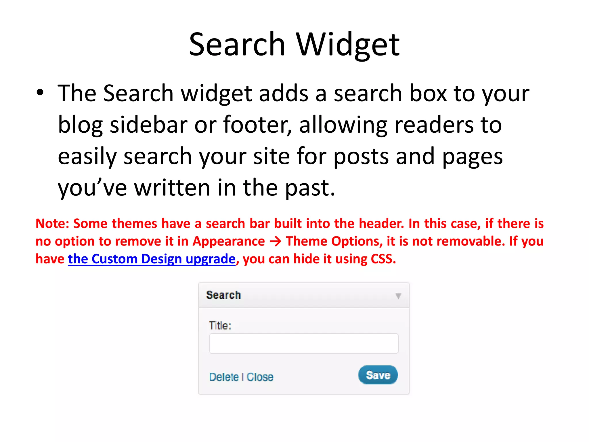 Search Widget
• The Search widget adds a search box to your
blog sidebar or footer, allowing readers to
easily search your site for posts and pages
you’ve written in the past.
Note: Some themes have a search bar built into the header. In this case, if there is
no option to remove it in Appearance → Theme Options, it is not removable. If you
have the Custom Design upgrade, you can hide it using CSS.
 