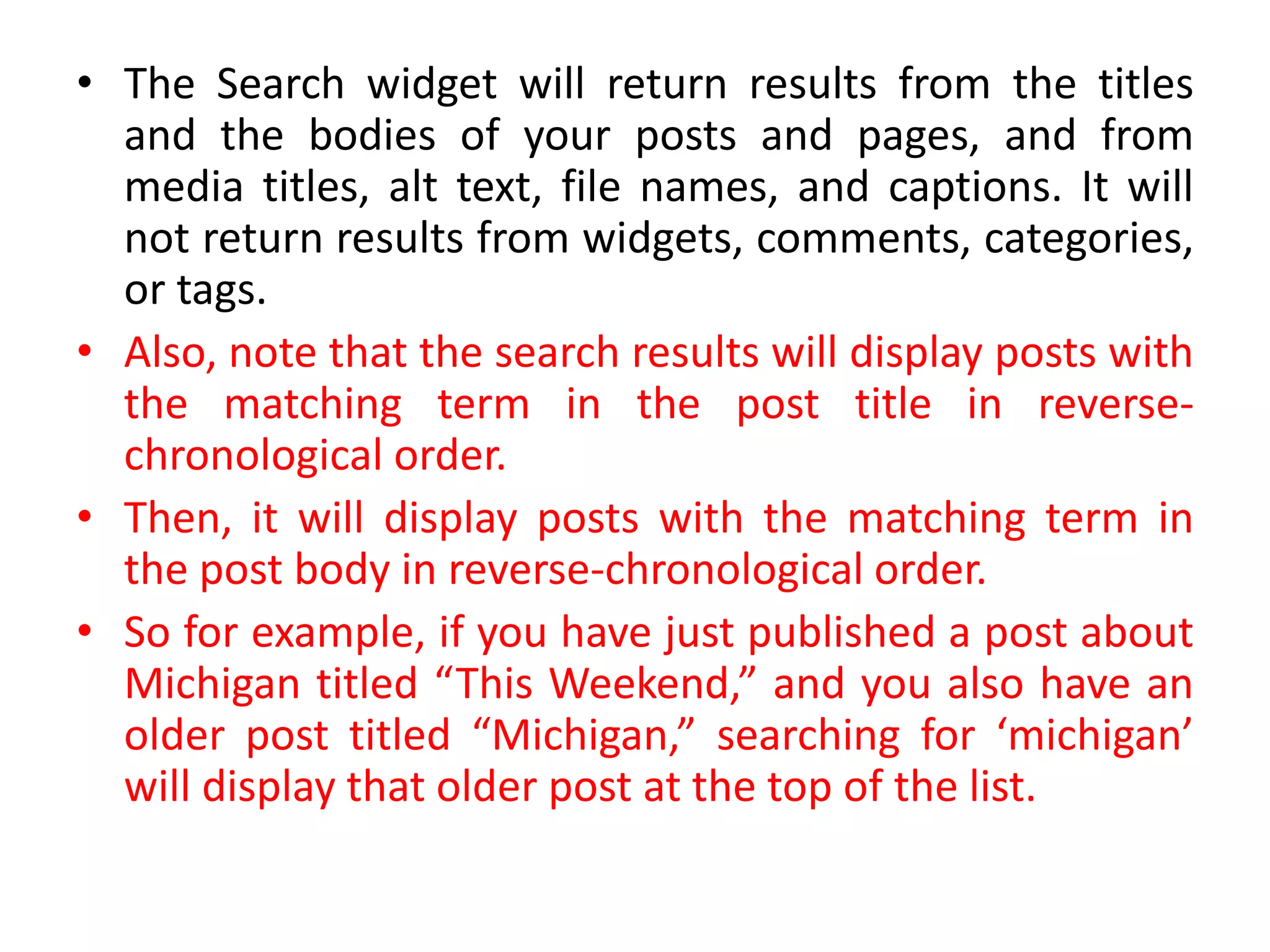• The Search widget will return results from the titles
and the bodies of your posts and pages, and from
media titles, alt text, file names, and captions. It will
not return results from widgets, comments, categories,
or tags.
• Also, note that the search results will display posts with
the matching term in the post title in reverse-
chronological order.
• Then, it will display posts with the matching term in
the post body in reverse-chronological order.
• So for example, if you have just published a post about
Michigan titled “This Weekend,” and you also have an
older post titled “Michigan,” searching for ‘michigan’
will display that older post at the top of the list.
 