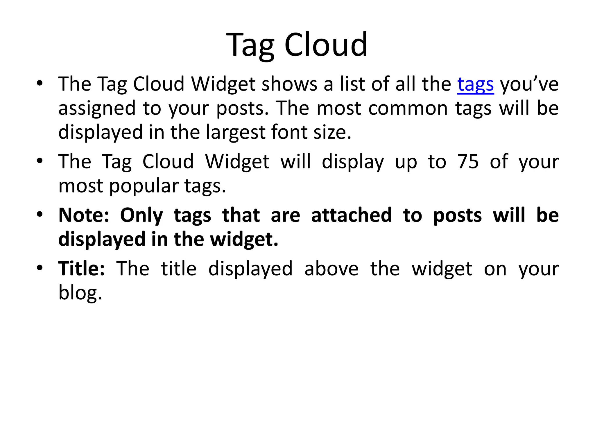 Tag Cloud
• The Tag Cloud Widget shows a list of all the tags you’ve
assigned to your posts. The most common tags will be
displayed in the largest font size.
• The Tag Cloud Widget will display up to 75 of your
most popular tags.
• Note: Only tags that are attached to posts will be
displayed in the widget.
• Title: The title displayed above the widget on your
blog.
 