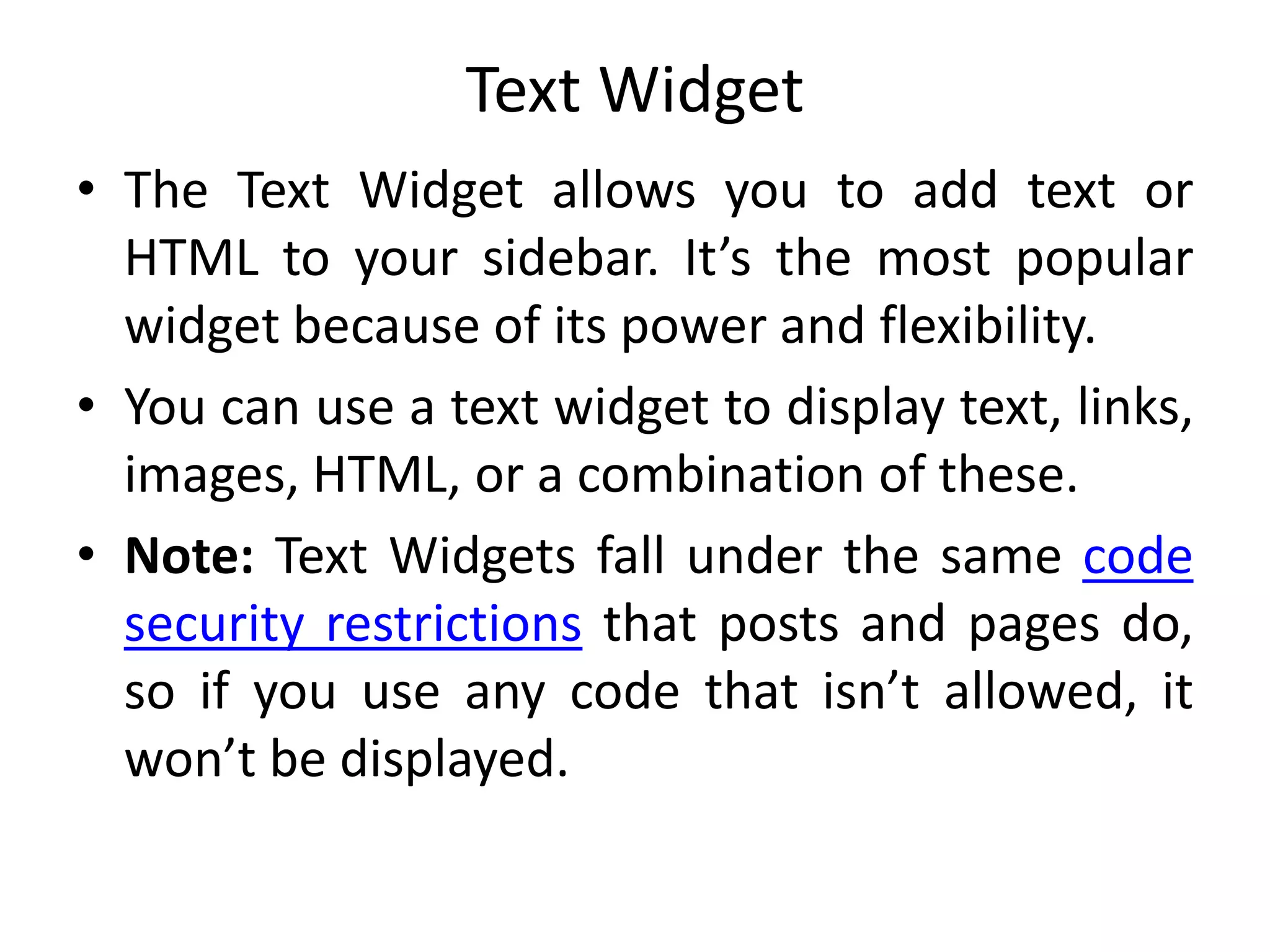 Text Widget
• The Text Widget allows you to add text or
HTML to your sidebar. It’s the most popular
widget because of its power and flexibility.
• You can use a text widget to display text, links,
images, HTML, or a combination of these.
• Note: Text Widgets fall under the same code
security restrictions that posts and pages do,
so if you use any code that isn’t allowed, it
won’t be displayed.
 