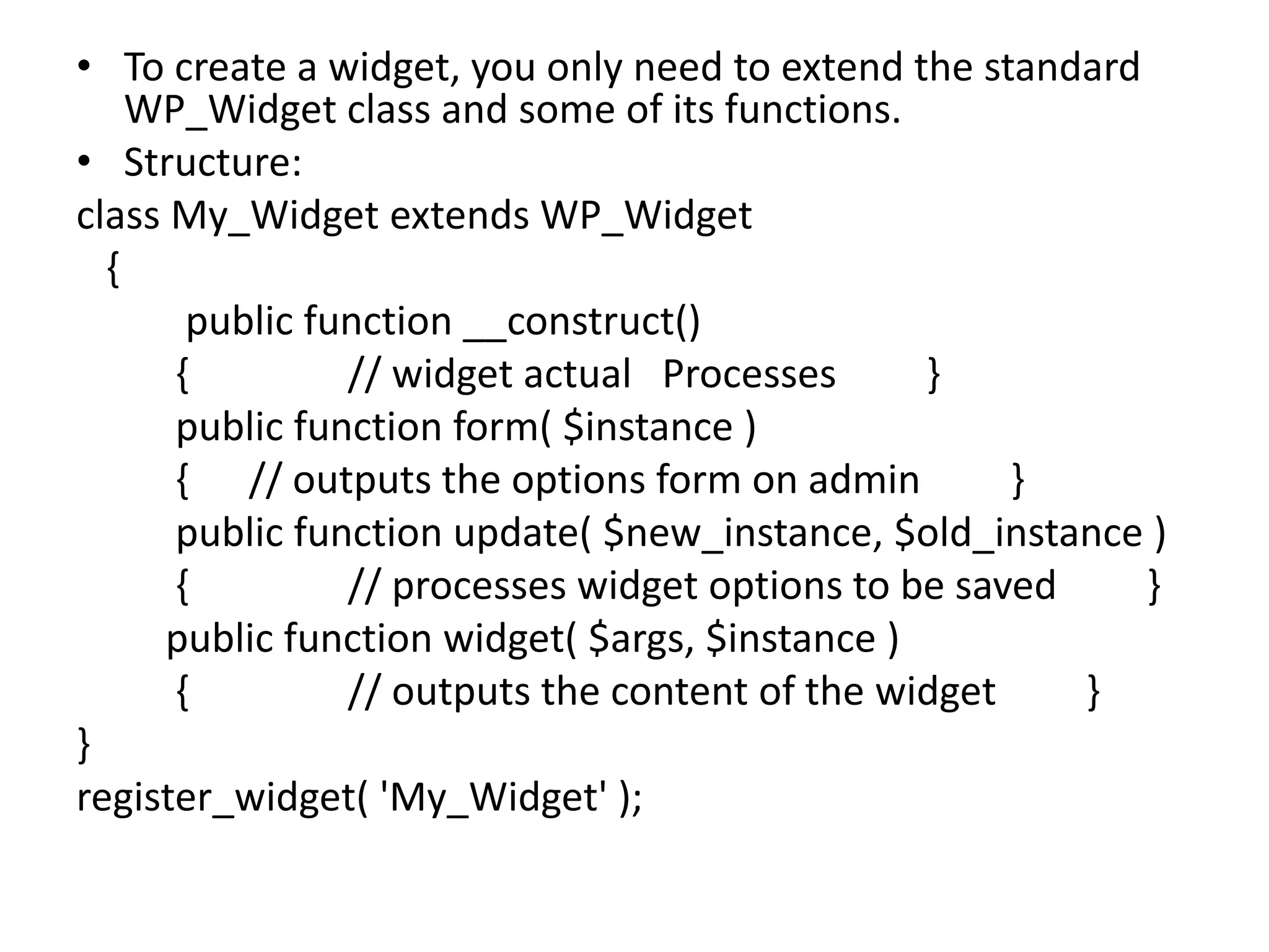 • To create a widget, you only need to extend the standard
WP_Widget class and some of its functions.
• Structure:
class My_Widget extends WP_Widget
{
public function __construct()
{ // widget actual Processes }
public function form( $instance )
{ // outputs the options form on admin }
public function update( $new_instance, $old_instance )
{ // processes widget options to be saved }
public function widget( $args, $instance )
{ // outputs the content of the widget }
}
register_widget( 'My_Widget' );
 