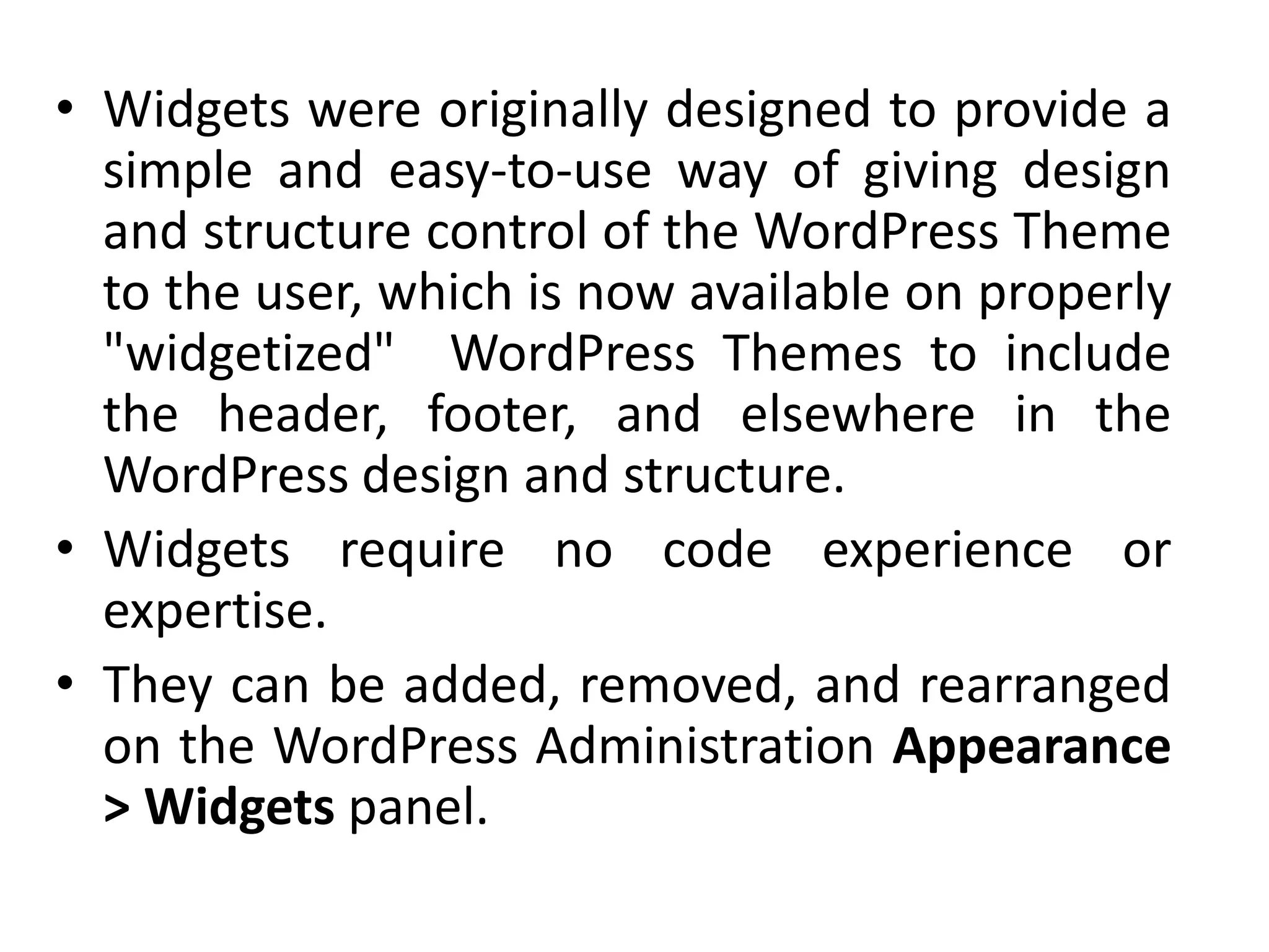 • Widgets were originally designed to provide a
simple and easy-to-use way of giving design
and structure control of the WordPress Theme
to the user, which is now available on properly
"widgetized" WordPress Themes to include
the header, footer, and elsewhere in the
WordPress design and structure.
• Widgets require no code experience or
expertise.
• They can be added, removed, and rearranged
on the WordPress Administration Appearance
> Widgets panel.
 