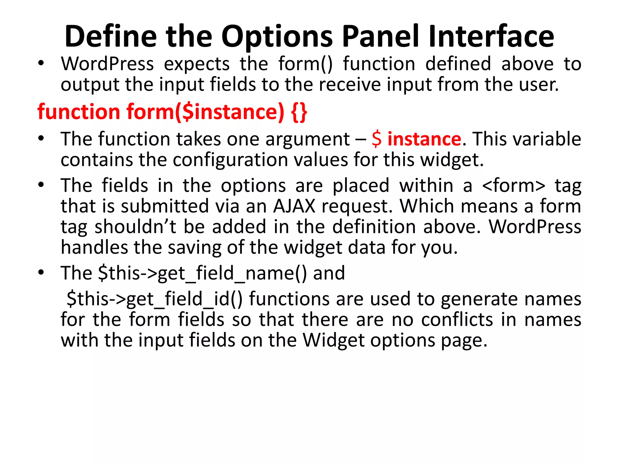 Define the Options Panel Interface
• WordPress expects the form() function defined above to
output the input fields to the receive input from the user.
function form($instance) {}
• The function takes one argument – $ instance. This variable
contains the configuration values for this widget.
• The fields in the options are placed within a <form> tag
that is submitted via an AJAX request. Which means a form
tag shouldn’t be added in the definition above. WordPress
handles the saving of the widget data for you.
• The $this->get_field_name() and
$this->get_field_id() functions are used to generate names
for the form fields so that there are no conflicts in names
with the input fields on the Widget options page.
 
