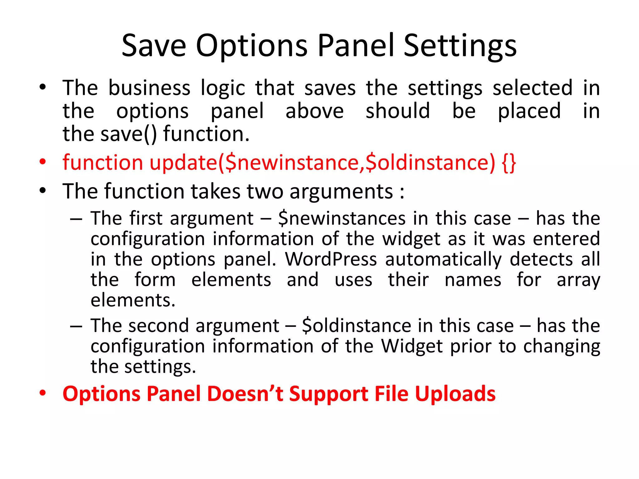 Save Options Panel Settings
• The business logic that saves the settings selected in
the options panel above should be placed in
the save() function.
• function update($newinstance,$oldinstance) {}
• The function takes two arguments :
– The first argument – $newinstances in this case – has the
configuration information of the widget as it was entered
in the options panel. WordPress automatically detects all
the form elements and uses their names for array
elements.
– The second argument – $oldinstance in this case – has the
configuration information of the Widget prior to changing
the settings.
• Options Panel Doesn’t Support File Uploads
 