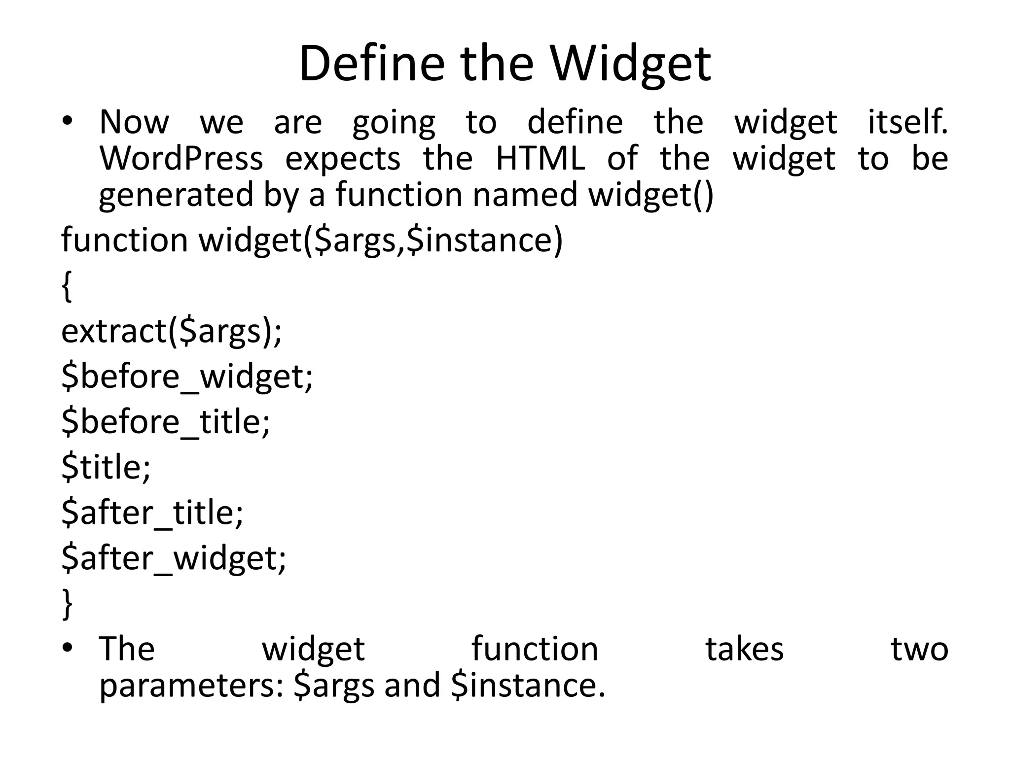Define the Widget
• Now we are going to define the widget itself.
WordPress expects the HTML of the widget to be
generated by a function named widget()
function widget($args,$instance)
{
extract($args);
$before_widget;
$before_title;
$title;
$after_title;
$after_widget;
}
• The widget function takes two
parameters: $args and $instance.
 