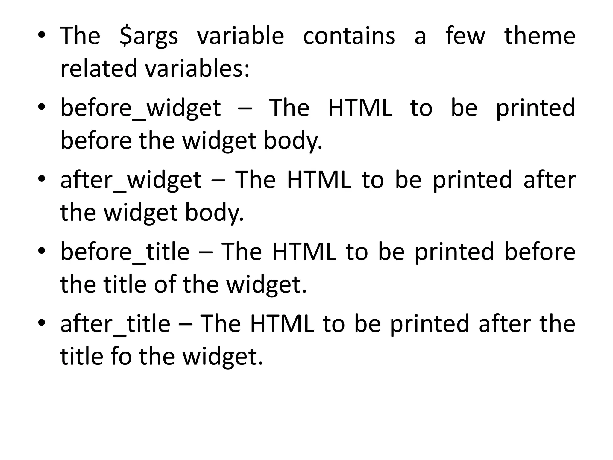 • The $args variable contains a few theme
related variables:
• before_widget – The HTML to be printed
before the widget body.
• after_widget – The HTML to be printed after
the widget body.
• before_title – The HTML to be printed before
the title of the widget.
• after_title – The HTML to be printed after the
title fo the widget.
 