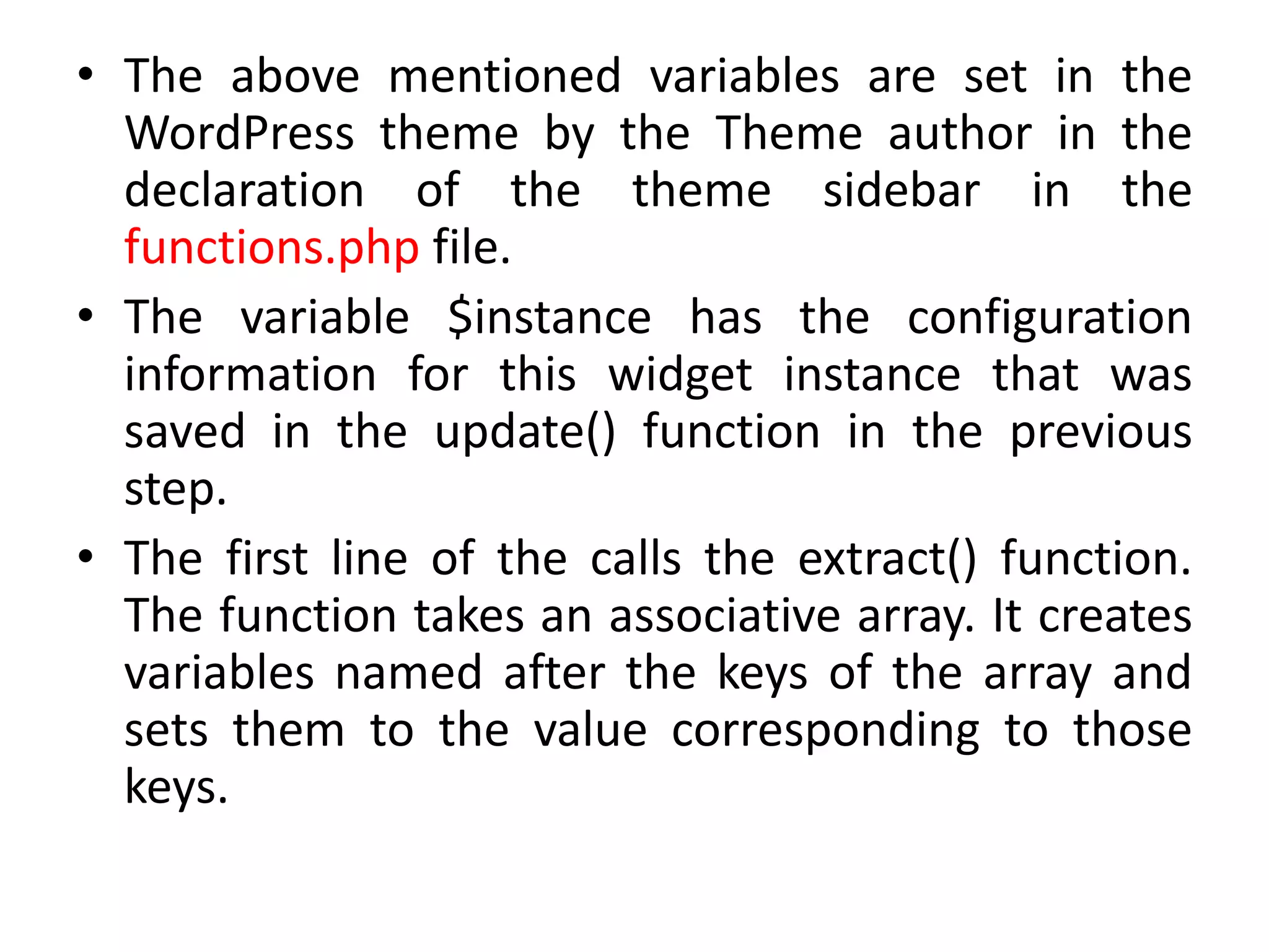 • The above mentioned variables are set in the
WordPress theme by the Theme author in the
declaration of the theme sidebar in the
functions.php file.
• The variable $instance has the configuration
information for this widget instance that was
saved in the update() function in the previous
step.
• The first line of the calls the extract() function.
The function takes an associative array. It creates
variables named after the keys of the array and
sets them to the value corresponding to those
keys.
 