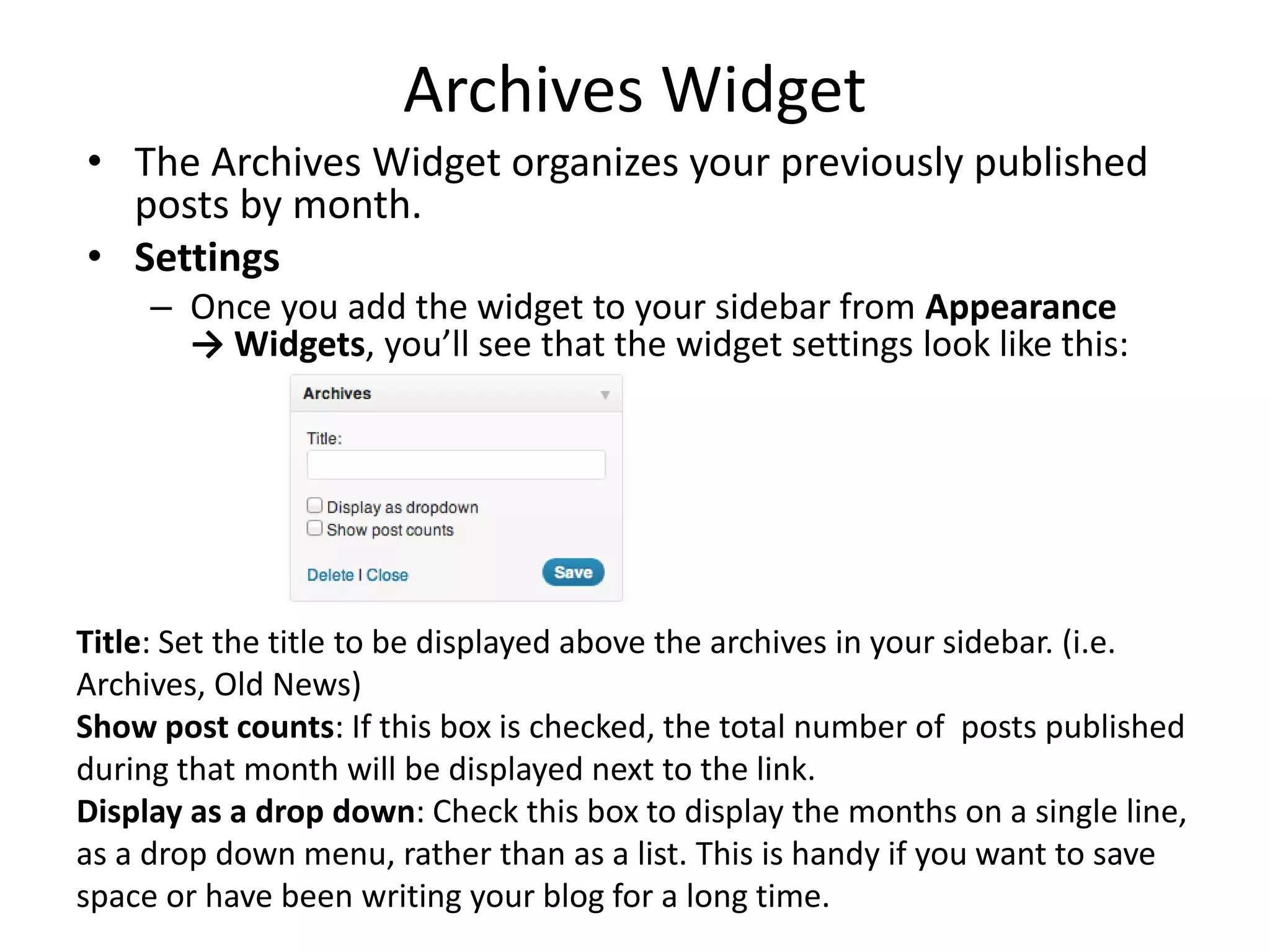 Archives Widget
• The Archives Widget organizes your previously published
posts by month.
• Settings
– Once you add the widget to your sidebar from Appearance
→ Widgets, you’ll see that the widget settings look like this:
Title: Set the title to be displayed above the archives in your sidebar. (i.e.
Archives, Old News)
Show post counts: If this box is checked, the total number of posts published
during that month will be displayed next to the link.
Display as a drop down: Check this box to display the months on a single line,
as a drop down menu, rather than as a list. This is handy if you want to save
space or have been writing your blog for a long time.
 