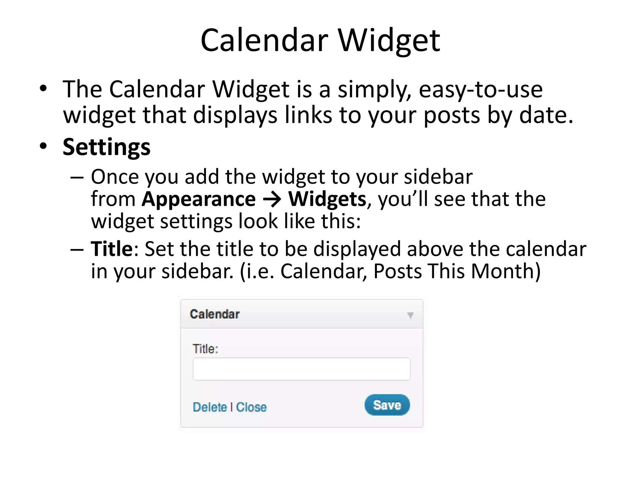 Calendar Widget
• The Calendar Widget is a simply, easy-to-use
widget that displays links to your posts by date.
• Settings
– Once you add the widget to your sidebar
from Appearance → Widgets, you’ll see that the
widget settings look like this:
– Title: Set the title to be displayed above the calendar
in your sidebar. (i.e. Calendar, Posts This Month)
 