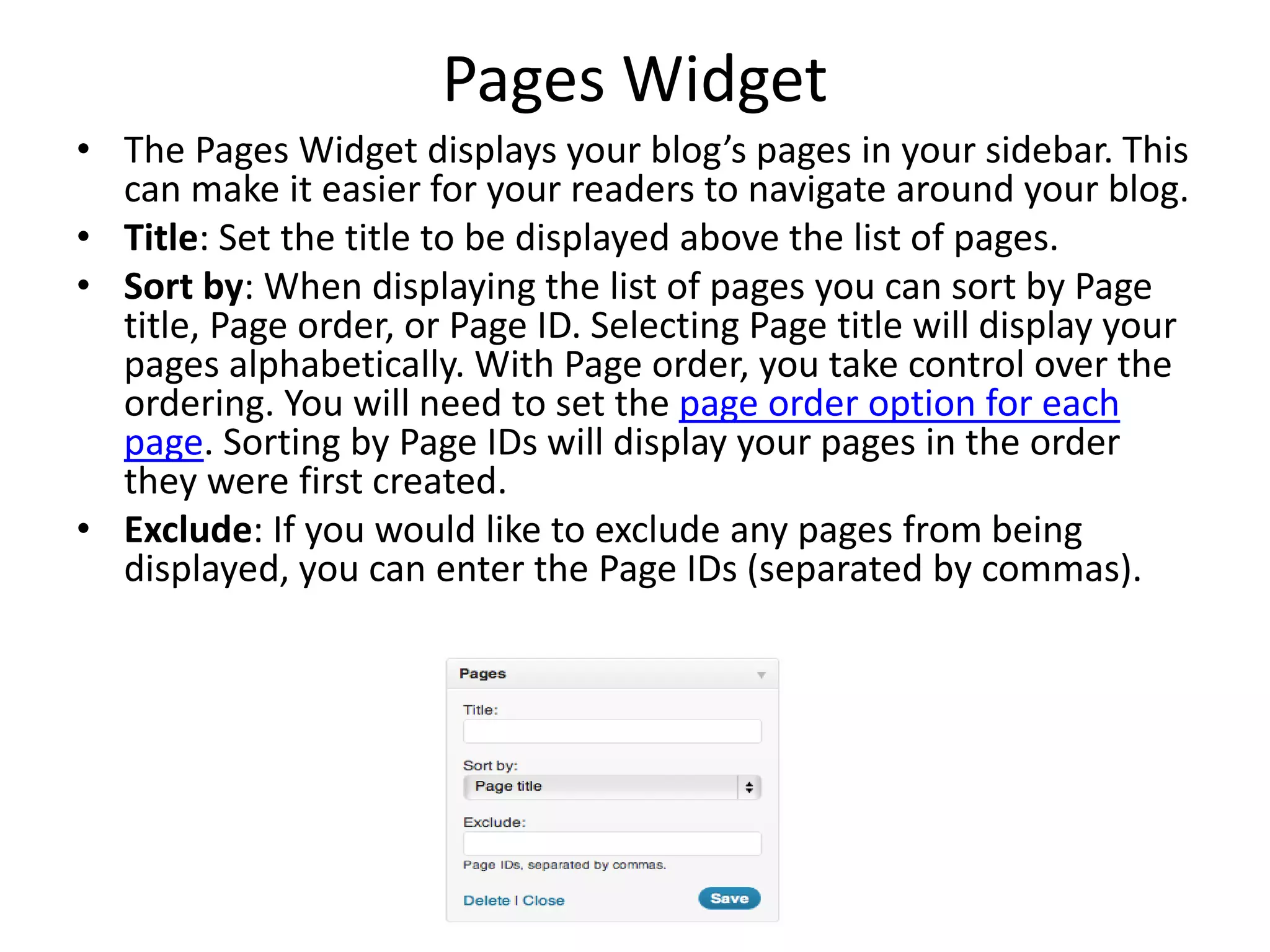 Pages Widget
• The Pages Widget displays your blog’s pages in your sidebar. This
can make it easier for your readers to navigate around your blog.
• Title: Set the title to be displayed above the list of pages.
• Sort by: When displaying the list of pages you can sort by Page
title, Page order, or Page ID. Selecting Page title will display your
pages alphabetically. With Page order, you take control over the
ordering. You will need to set the page order option for each
page. Sorting by Page IDs will display your pages in the order
they were first created.
• Exclude: If you would like to exclude any pages from being
displayed, you can enter the Page IDs (separated by commas).
 