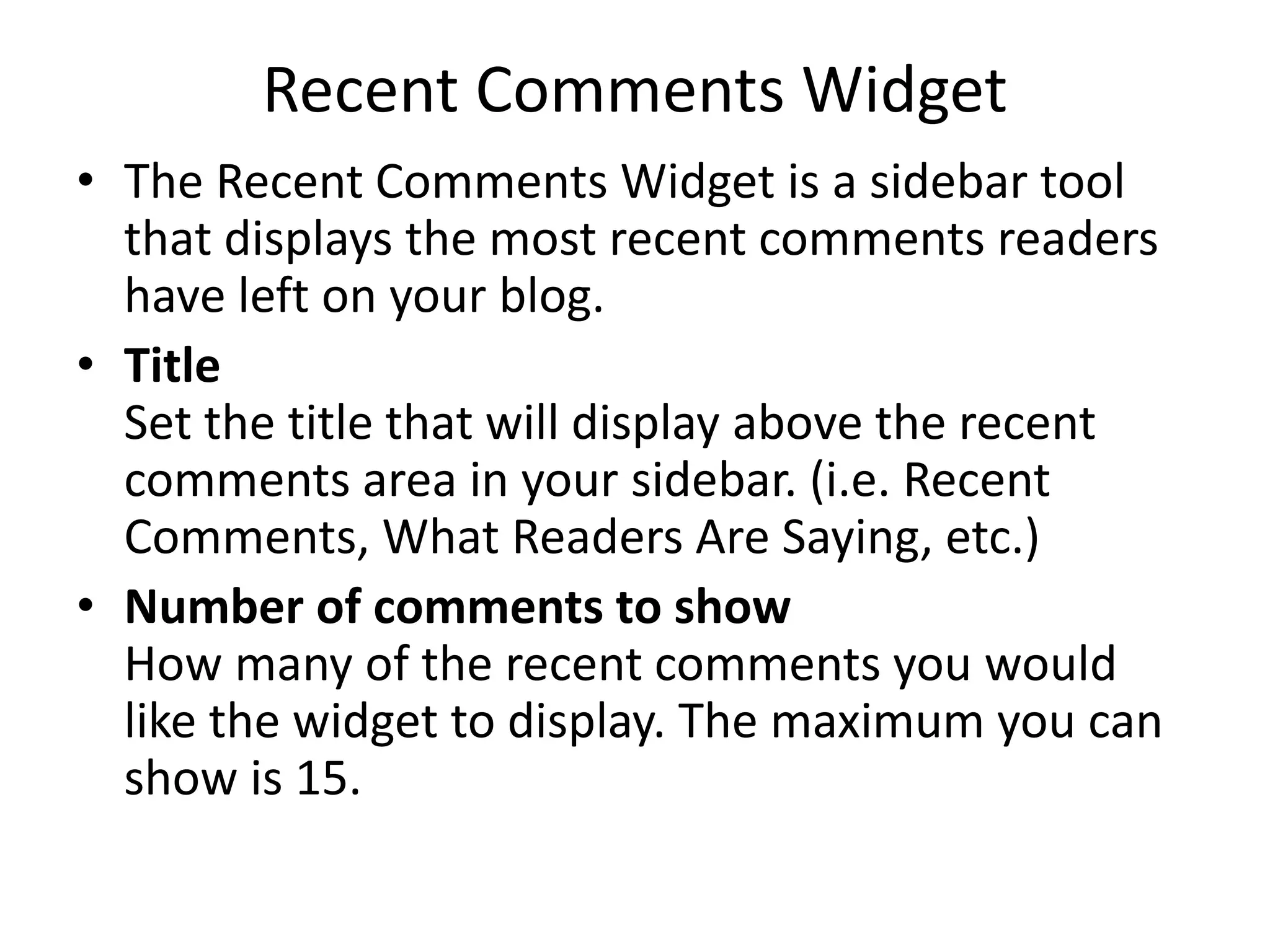 Recent Comments Widget
• The Recent Comments Widget is a sidebar tool
that displays the most recent comments readers
have left on your blog.
• Title
Set the title that will display above the recent
comments area in your sidebar. (i.e. Recent
Comments, What Readers Are Saying, etc.)
• Number of comments to show
How many of the recent comments you would
like the widget to display. The maximum you can
show is 15.
 