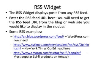 RSS Widget
• The RSS Widget displays posts from any RSS feed.
• Enter the RSS feed URL here: You will need to get
the RSS feed URL from the blog or web site you
would like to display in the sidebar.
• Some RSS examples:
– http://en.blog.wordpress.com/feed/ – WordPress.com
news feed
– http://www.nytimes.com/services/xml/rss/nyt/Opinio
n.xml – New York Times Op-Ed headlines
– http://www.amazon.com/rss/tag/sci-fi/popular/ –
Most popular Sci-fi products on Amazon
 