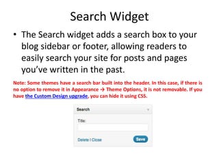 Search Widget
• The Search widget adds a search box to your
blog sidebar or footer, allowing readers to
easily search your site for posts and pages
you’ve written in the past.
Note: Some themes have a search bar built into the header. In this case, if there is
no option to remove it in Appearance → Theme Options, it is not removable. If you
have the Custom Design upgrade, you can hide it using CSS.
 