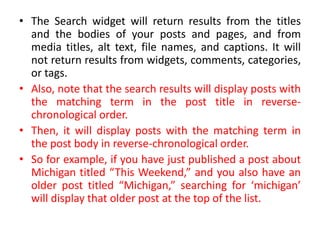 • The Search widget will return results from the titles
and the bodies of your posts and pages, and from
media titles, alt text, file names, and captions. It will
not return results from widgets, comments, categories,
or tags.
• Also, note that the search results will display posts with
the matching term in the post title in reverse-
chronological order.
• Then, it will display posts with the matching term in
the post body in reverse-chronological order.
• So for example, if you have just published a post about
Michigan titled “This Weekend,” and you also have an
older post titled “Michigan,” searching for ‘michigan’
will display that older post at the top of the list.
 