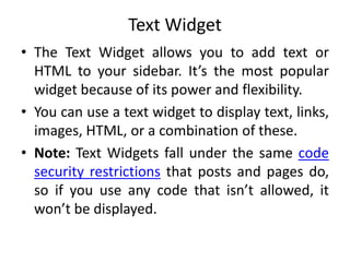 Text Widget
• The Text Widget allows you to add text or
HTML to your sidebar. It’s the most popular
widget because of its power and flexibility.
• You can use a text widget to display text, links,
images, HTML, or a combination of these.
• Note: Text Widgets fall under the same code
security restrictions that posts and pages do,
so if you use any code that isn’t allowed, it
won’t be displayed.
 