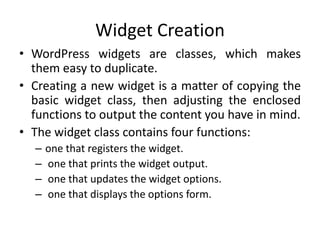 Widget Creation
• WordPress widgets are classes, which makes
them easy to duplicate.
• Creating a new widget is a matter of copying the
basic widget class, then adjusting the enclosed
functions to output the content you have in mind.
• The widget class contains four functions:
– one that registers the widget.
– one that prints the widget output.
– one that updates the widget options.
– one that displays the options form.
 