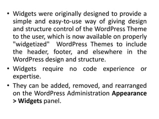 • Widgets were originally designed to provide a
simple and easy-to-use way of giving design
and structure control of the WordPress Theme
to the user, which is now available on properly
"widgetized" WordPress Themes to include
the header, footer, and elsewhere in the
WordPress design and structure.
• Widgets require no code experience or
expertise.
• They can be added, removed, and rearranged
on the WordPress Administration Appearance
> Widgets panel.
 