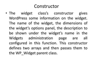 Constructor
• The widget class’s constructor gives
WordPress some information on the widget.
The name of the widget, the dimensions of
the widget’s options panel, the description to
be shown under the widget’s name in the
Widgets administration page are all
configured in this function. This constructor
defines two arrays and then passes them to
the WP_Widget parent class.
 