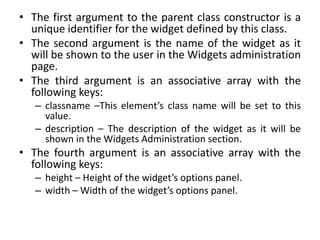 • The first argument to the parent class constructor is a
unique identifier for the widget defined by this class.
• The second argument is the name of the widget as it
will be shown to the user in the Widgets administration
page.
• The third argument is an associative array with the
following keys:
– classname –This element’s class name will be set to this
value.
– description – The description of the widget as it will be
shown in the Widgets Administration section.
• The fourth argument is an associative array with the
following keys:
– height – Height of the widget’s options panel.
– width – Width of the widget’s options panel.
 