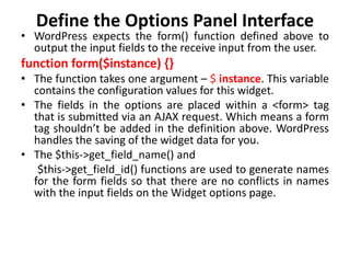 Define the Options Panel Interface
• WordPress expects the form() function defined above to
output the input fields to the receive input from the user.
function form($instance) {}
• The function takes one argument – $ instance. This variable
contains the configuration values for this widget.
• The fields in the options are placed within a <form> tag
that is submitted via an AJAX request. Which means a form
tag shouldn’t be added in the definition above. WordPress
handles the saving of the widget data for you.
• The $this->get_field_name() and
$this->get_field_id() functions are used to generate names
for the form fields so that there are no conflicts in names
with the input fields on the Widget options page.
 