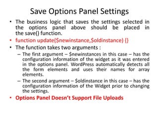 Save Options Panel Settings
• The business logic that saves the settings selected in
the options panel above should be placed in
the save() function.
• function update($newinstance,$oldinstance) {}
• The function takes two arguments :
– The first argument – $newinstances in this case – has the
configuration information of the widget as it was entered
in the options panel. WordPress automatically detects all
the form elements and uses their names for array
elements.
– The second argument – $oldinstance in this case – has the
configuration information of the Widget prior to changing
the settings.
• Options Panel Doesn’t Support File Uploads
 