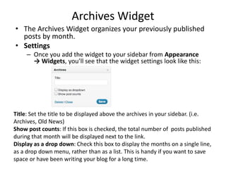 Archives Widget
• The Archives Widget organizes your previously published
posts by month.
• Settings
– Once you add the widget to your sidebar from Appearance
→ Widgets, you’ll see that the widget settings look like this:
Title: Set the title to be displayed above the archives in your sidebar. (i.e.
Archives, Old News)
Show post counts: If this box is checked, the total number of posts published
during that month will be displayed next to the link.
Display as a drop down: Check this box to display the months on a single line,
as a drop down menu, rather than as a list. This is handy if you want to save
space or have been writing your blog for a long time.
 