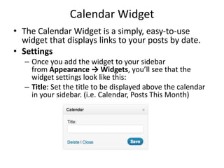 Calendar Widget
• The Calendar Widget is a simply, easy-to-use
widget that displays links to your posts by date.
• Settings
– Once you add the widget to your sidebar
from Appearance → Widgets, you’ll see that the
widget settings look like this:
– Title: Set the title to be displayed above the calendar
in your sidebar. (i.e. Calendar, Posts This Month)
 