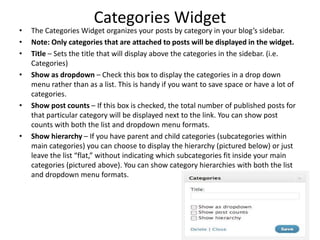 Categories Widget
• The Categories Widget organizes your posts by category in your blog’s sidebar.
• Note: Only categories that are attached to posts will be displayed in the widget.
• Title – Sets the title that will display above the categories in the sidebar. (i.e.
Categories)
• Show as dropdown – Check this box to display the categories in a drop down
menu rather than as a list. This is handy if you want to save space or have a lot of
categories.
• Show post counts – If this box is checked, the total number of published posts for
that particular category will be displayed next to the link. You can show post
counts with both the list and dropdown menu formats.
• Show hierarchy – If you have parent and child categories (subcategories within
main categories) you can choose to display the hierarchy (pictured below) or just
leave the list “flat,” without indicating which subcategories fit inside your main
categories (pictured above). You can show category hierarchies with both the list
and dropdown menu formats.
 
