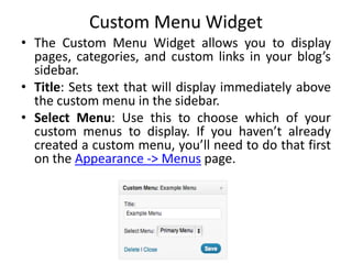 Custom Menu Widget
• The Custom Menu Widget allows you to display
pages, categories, and custom links in your blog’s
sidebar.
• Title: Sets text that will display immediately above
the custom menu in the sidebar.
• Select Menu: Use this to choose which of your
custom menus to display. If you haven’t already
created a custom menu, you’ll need to do that first
on the Appearance -> Menus page.
 