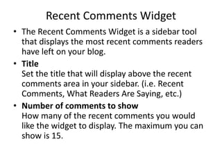 Recent Comments Widget
• The Recent Comments Widget is a sidebar tool
that displays the most recent comments readers
have left on your blog.
• Title
Set the title that will display above the recent
comments area in your sidebar. (i.e. Recent
Comments, What Readers Are Saying, etc.)
• Number of comments to show
How many of the recent comments you would
like the widget to display. The maximum you can
show is 15.
 