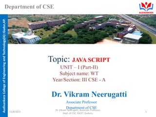 Audisankara
College
of
Engineering
and
Technology(A)::Gudur,AP.
Department of CSE
Topic: JAVA SCRIPT
UNIT – I (Part-II)
Subject name: WT
Year/Section: III CSE - A
Dr. Vikram Neerugatti
Associate Professor
Department of CSE
11/8/2021
Dr. Vikram Neerugatti, Associate Professor,
Dept. of CSE, ASCET, Guduru.
1
 