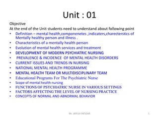 Unit : 01
Objective
At the end of the Unit students need to understand about following point
• Definition – mental health,componenetes ,indicaters,charecterstics of
Mentally healthy person and illness .
• Characteristics of a mentally health person
• Evolution of mental health services and treatment
• DEVELOPMENT OF MODERN PSYCHIATRIC NURSING
• PREVALENCE & INCIDENCE OF MENTAL HEALTH DISORDERS
• CURRENT ISSUES AND TRENDS IN NURSING
• NATIONAL MENTAL HEALTH PROGRAMME
• MENTAL HEALTH TEAM OR MULTIDISCIPLINARY TEAM
• Educational Programs For The Psychiatric Nurse
• Scope of mental health nursing
• FUNCTIONS OF PSYCHIATRIC NURSE IN VARIOUS SETTINGS
• FACTORS AFFECTING THE LEVEL OF NURSING PRACTICE
• CONCEPTS OF NORMAL AND ABNORMAL BEHAVIOR
Mr. JAYESH PATIDAR 1
 