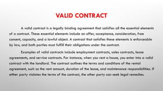VALID CONTRACT
A valid contract is a legally binding agreement that satisfies all the essential elements
of a contract. These essential elements include an offer, acceptance, consideration, free
consent, capacity, and a lawful object. A contract that satisfies these elements is enforceable
by law, and both parties must fulfill their obligations under the contract.
Examples of valid contracts include employment contracts, sales contracts, lease
agreements, and service contracts. For instance, when you rent a house, you enter into a valid
contract with the landlord. The contract outlines the terms and conditions of the rental
agreement, such as the rent amount, duration of the lease, and maintenance responsibilities. If
either party violates the terms of the contract, the other party can seek legal remedies.
 