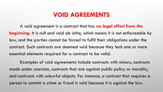 VOID AGREEMENTS
A void agreement is a contract that has no legal effect from the
beginning. It is null and void ab initio, which means it is not enforceable by
law, and the parties cannot be forced to fulfil their obligations under the
contract. Such contracts are deemed void because they lack one or more
essential elements required for a contract to be valid.
Examples of void agreements include contracts with minors, contracts
made under coercion, contracts that are against public policy or morality,
and contracts with unlawful objects. For instance, a contract that requires a
person to commit a crime or fraud is void because it is against the law.
 