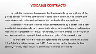 VOIDABLE CONTRACTS
A voidable agreement is a contract that is enforceable by law until one of the
parties decides to void the contract due to some defect or lack of free consent. Such
contracts are valid unless and until one of the parties decides to avoid them.
Examples of voidable contracts include contracts made by a person who is not of
sound mind, contracts made by a person under duress or undue influence, and contracts
made by misrepresentation or fraud. For instance, a contract entered into by a person
who was coerced into signing it is voidable at the option of the coerced party.
The provisions related to voidable agreements are outlined in sections 2(i) and
19 to 30 of the Indian contract act, 1872. These sections define the rules for free
consent, coercion, undue influence, and misrepresentation in contracts.
 