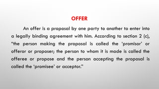 OFFER
An offer is a proposal by one party to another to enter into
a legally binding agreement with him. According to section 2 (c),
“the person making the proposal is called the ‘promisor’ or
offeror or proposer; the person to whom it is made is called the
offeree or propose and the person accepting the proposal is
called the ‘promisee’ or acceptor.”
 