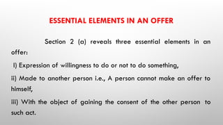 ESSENTIAL ELEMENTS IN AN OFFER
Section 2 (a) reveals three essential elements in an
offer:
I) Expression of willingness to do or not to do something,
ii) Made to another person i.e., A person cannot make an offer to
himself,
iii) With the object of gaining the consent of the other person to
such act.
 