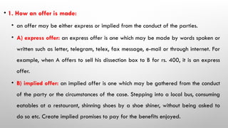 • 1. How an offer is made:
• an offer may be either express or implied from the conduct of the parties.
• A) express offer: an express offer is one which may be made by words spoken or
written such as letter, telegram, telex, fax message, e-mail or through internet. For
example, when A offers to sell his dissection box to B for rs. 400, it is an express
offer.
• B) implied offer: an implied offer is one which may be gathered from the conduct
of the party or the circumstances of the case. Stepping into a local bus, consuming
eatables at a restaurant, shinning shoes by a shoe shiner, without being asked to
do so etc. Create implied promises to pay for the benefits enjoyed.
 