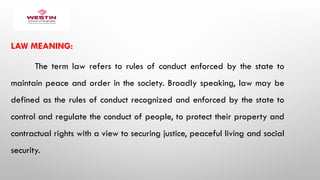 LAW MEANING:
The term law refers to rules of conduct enforced by the state to
maintain peace and order in the society. Broadly speaking, law may be
defined as the rules of conduct recognized and enforced by the state to
control and regulate the conduct of people, to protect their property and
contractual rights with a view to securing justice, peaceful living and social
security.
 
