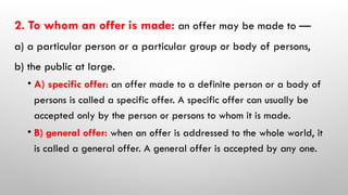 2. To whom an offer is made: an offer may be made to —
a) a particular person or a particular group or body of persons,
b) the public at large.
• A) specific offer: an offer made to a definite person or a body of
persons is called a specific offer. A specific offer can usually be
accepted only by the person or persons to whom it is made.
• B) general offer: when an offer is addressed to the whole world, it
is called a general offer. A general offer is accepted by any one.
 