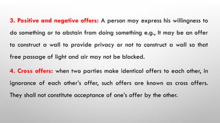 3. Positive and negative offers: A person may express his willingness to
do something or to abstain from doing something e.g., It may be an offer
to construct a wall to provide privacy or not to construct a wall so that
free passage of light and air may not be blocked.
4. Cross offers: when two parties make identical offers to each other, in
ignorance of each other’s offer, such offers are known as cross offers.
They shall not constitute acceptance of one’s offer by the other.
 