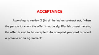 ACCEPTANCE
According to section 2 (b) of the Indian contract act, “when
the person to whom the offer is made signifies his assent thereto,
the offer is said to be accepted. An accepted proposal is called
a promise or an agreement”
 